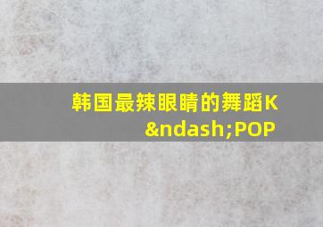 韩国最辣眼睛的舞蹈K –POP